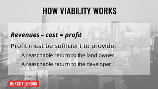 OURCITY.LONDON
HOW VIABILITY WORKS
Revenues – cost = profit
Profit must be sufficient to provide:
– A reasonable return to the land owner
– A reasonable return to the developer
 