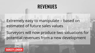 OURCITY.LONDON
REVENUES
Extremely easy to manipulate – based on
estimated of future sales values
Surveyors will now produce two valuations for
potential revenues from a new development
 