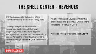 OURCITY.LONDON
THE SHELL CENTER - REVENUES
BNP Paribas confidential review of the
submitted viability assessment – May 2013
“Through analysis of the available
comparable evidence and their own
judgment, Savills and KF have applied
average values, on a pounds per square foot
basis…. Across the entire Development the
resultant average value is £1,275 per square
foot.”
Knight Frank and Savills confidential
presentation to potential Shell Centre
investors – February 2013
Average Price per square foot £1640
 