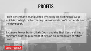 OURCITY.LONDON
PROFITS
Profit benchmarks manipulated by setting an existing use value
which is too high, or by creating unreasonable profit demands from
the developer.
Battersea Power Station, Earls Court and the Shell Centre all had a
minimum profit requirement of 20% on an internal rate of return
basis.
 
