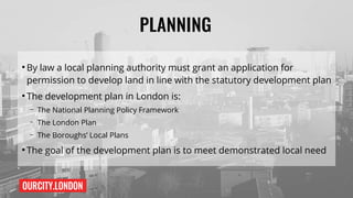 OURCITY.LONDON
PLANNING
●
By law a local planning authority must grant an application for
permission to develop land in line with the statutory development plan
●
The development plan in London is:
– The National Planning Policy Framework
– The London Plan
– The Boroughs’ Local Plans
●
The goal of the development plan is to meet demonstrated local need
 