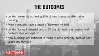 OURCITY.LONDON
THE OUTCOMES
●
London currently achieving 13% of new homes as affordable
housing.
●
Most boroughs have a target of between 40-50%
●
London losing industrial land at 3* the planned rate causing real
problems for workspace
●
New buildings are deficient in terms of basic amenity, such as open
space and daylight
 