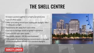 OURCITY.LONDON
THE SHELL CENTRE
●
8 towers packed together in a highly sensitive area
●
Loss of office space
●
30%+ of building would have inadequate daylight, 40% +
inadequate sunlight
●
Apartments 8m away from each other
●
Damage to heritage assets of global importance
●
Loss of 4,500 sqm open space
●
New public square – 99.3% overshadowed
●
10% onsite affordable housing concentrated at the back
of the development (all with sub standard daylight)
 