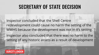 OURCITY.LONDON
SECRETARY OF STATE DECISION
Inspector concluded that the Shell Centre
redevelopment could cause no harm the setting of the
WWHS because the development was not in it’s setting.
Inspector also concluded that there was no harm to the
setting of any historic assets as a result of development
 
