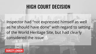 OURCITY.LONDON
HIGH COURT DECISION
Inspector had “not expressed himself as well
as he should have done” with regard to setting
of the World Heritage Site, but had clearly
considered the issue
 