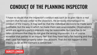 OURCITY.LONDON
CONDUCT OF THE PLANNING INSPECTOR
“I have no doubt that the inspector’s conduct was such as to give rise to a real
concern that he was unfair to the objectors. He seriously mismanaged his
conduct of the inquiry. It may well be that the individual decisions he made were
justifiable, but the way in which he made them was unacceptable. Observations
which are against a party’s interests may be reasonable, but care has to be
taken to ensure that they do not give the wrong impression. It is of course
essential that parties to an inquiry feel that they have had a fair hearing and that
their case has been properly taken into account. That did not happen in this
inquiry so far as the claimant is concerned.”
 