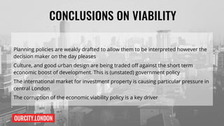 OURCITY.LONDON
CONCLUSIONS ON VIABILITY
Planning policies are weakly drafted to allow them to be interpreted however the
decision maker on the day pleases
Culture, and good urban design are being traded off against the short term
economic boost of development. This is (unstated) government policy
The international market for investment property is causing particular pressure in
central London
The corruption of the economic viability policy is a key driver
 