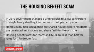 OURCITY.LONDON
THE HOUSING BENEFIT SCAM
In 2010 government changed planning rules to allow conversions
of single family dwelling into homes in multiple occupation
Homes in multiple occupation are shared houses where residents
are unrelated, rent rooms and share facilities like a kitchen
Housing benefit rates for rooms in HMOs are less than half the
rates for 1 bedroom flats
 