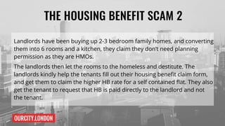 OURCITY.LONDON
THE HOUSING BENEFIT SCAM 2
Landlords have been buying up 2-3 bedroom family homes, and converting
them into 6 rooms and a kitchen, they claim they don’t need planning
permission as they are HMOs.
The landlords then let the rooms to the homeless and destitute. The
landlords kindly help the tenants fill out their housing benefit claim form,
and get them to claim the higher HB rate for a self contained flat. They also
get the tenant to request that HB is paid directly to the landlord and not
the tenant.
 