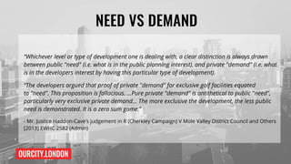 OURCITY.LONDON
NEED VS DEMAND
“Whichever level or type of development one is dealing with, a clear distinction is always drawn
between public"need"(i.e.what is in the public planning interest), and private"demand"(i.e. what
is in the developers interest by having this particular type of development).
“The developers argued that proof of private"demand"for exclusive golf facilities equated
to"need".This proposition is fallacious. …Pure private"demand"is antithetical to public"need",
particularly very exclusive private demand... The more exclusive the development, the less public
need is demonstrated. It is a zero sum game.”
- Mr. Justice Haddon-Cave’s judgement in R (Cherkley Campaign) V Mole Valley District Council and Others
[2013] EWHC 2582 (Admin)
 