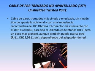 CABLE DE PAR TRENZADO NO APANTALLADO (UTP, Unshielded Twisted Pair):Cable de pares trenzados más simple y empleado, sin ningún tipo de apantalla adicional y con una impedancia característica de 100 Ohmios. El conector más frecuente con el UTP es el RJ45, parecido al utilizado en teléfonos RJ11 (pero un poco mas grande), aunque también puede usarse otro (RJ11, DB25,DB11,etc), dependiendo del adaptador de red. 