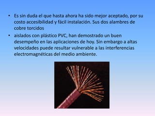 Es sin duda el que hasta ahora ha sido mejor aceptado, por su costo accesibilidad y fácil instalación. Sus dos alambres de cobre torcidosaislados con plástico PVC, han demostrado un buen desempeño en las aplicaciones de hoy. Sin embargo a altas velocidades puede resultar vulnerable a las interferencias electromagnéticas del medio ambiente.