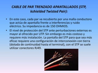CABLE DE PAR TRENZADO APANTALLADOS (STP, kshielded Twisted Pair):En este caso, cada par va recubierto por una malla conductora que actúa de apantalla frente a interferencias y ruido eléctrico. Su impedancia es de 150 OHMIOS. El nivel de protección del STP ante perturbaciones externas es mayor al ofrecido por UTP. Sin embargo es más costoso y requiere más instalación. La pantalla del STP para que sea más eficaz requiere una configuración de interconexión con tierra (dotada de continuidad hasta el terminal), con el STP se suele utilizar conectores RJ49.