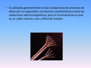 Es utilizado generalmente en las instalaciones de procesos de datos por su capacidad y sus buenas características contra las radiaciones electromagnéticas, pero el inconveniente es que es un cable robusto, caro y difícil de instalar.