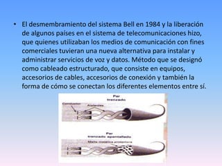 El desmembramiento del sistema Bell en 1984 y la liberación de algunos países en el sistema de telecomunicaciones hizo, que quienes utilizaban los medios de comunicación con fines comerciales tuvieran una nueva alternativa para instalar y administrar servicios de voz y datos. Método que se designó como cableado estructurado, que consiste en equipos, accesorios de cables, accesorios de conexión y también la forma de cómo se conectan los diferentes elementos entre sí.