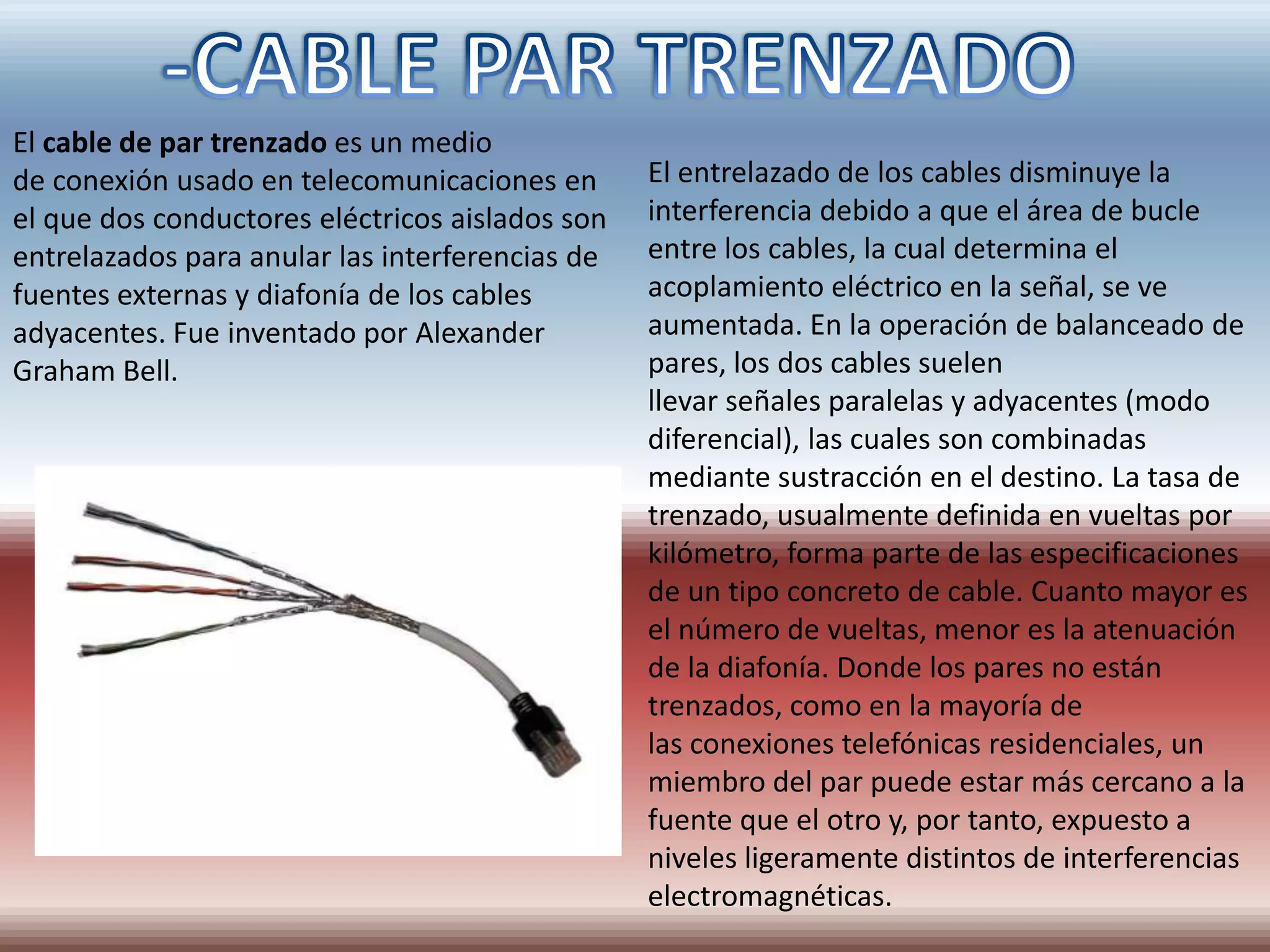 El cable de par trenzado es un medio
de conexión usado en telecomunicaciones en       El entrelazado de los cables disminuye la
el que dos conductores eléctricos aislados son   interferencia debido a que el área de bucle
entrelazados para anular las interferencias de   entre los cables, la cual determina el
fuentes externas y diafonía de los cables        acoplamiento eléctrico en la señal, se ve
adyacentes. Fue inventado por Alexander          aumentada. En la operación de balanceado de
Graham Bell.                                     pares, los dos cables suelen
                                                 llevar señales paralelas y adyacentes (modo
                                                 diferencial), las cuales son combinadas
                                                 mediante sustracción en el destino. La tasa de
                                                 trenzado, usualmente definida en vueltas por
                                                 kilómetro, forma parte de las especificaciones
                                                 de un tipo concreto de cable. Cuanto mayor es
                                                 el número de vueltas, menor es la atenuación
                                                 de la diafonía. Donde los pares no están
                                                 trenzados, como en la mayoría de
                                                 las conexiones telefónicas residenciales, un
                                                 miembro del par puede estar más cercano a la
                                                 fuente que el otro y, por tanto, expuesto a
                                                 niveles ligeramente distintos de interferencias
                                                 electromagnéticas.
 