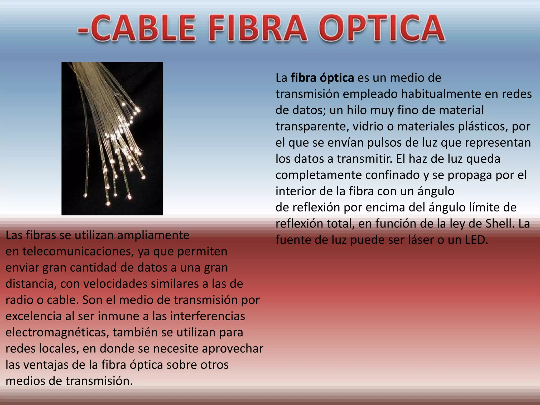 La fibra óptica es un medio de
                                                 transmisión empleado habitualmente en redes
                                                 de datos; un hilo muy fino de material
                                                 transparente, vidrio o materiales plásticos, por
                                                 el que se envían pulsos de luz que representan
                                                 los datos a transmitir. El haz de luz queda
                                                 completamente confinado y se propaga por el
                                                 interior de la fibra con un ángulo
                                                 de reflexión por encima del ángulo límite de
                                                 reflexión total, en función de la ley de Shell. La
Las fibras se utilizan ampliamente               fuente de luz puede ser láser o un LED.
en telecomunicaciones, ya que permiten
enviar gran cantidad de datos a una gran
distancia, con velocidades similares a las de
radio o cable. Son el medio de transmisión por
excelencia al ser inmune a las interferencias
electromagnéticas, también se utilizan para
redes locales, en donde se necesite aprovechar
las ventajas de la fibra óptica sobre otros
medios de transmisión.
 