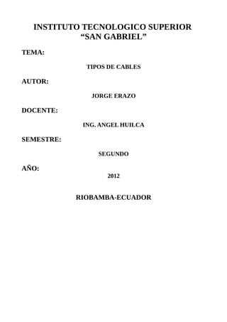 INSTITUTO TECNOLOGICO SUPERIOR
           “SAN GABRIEL”
TEMA:

              TIPOS DE CABLES

AUTOR:

               JORGE ERAZO

DOCENTE:

             ING. ANGEL HUILCA

SEMESTRE:

                 SEGUNDO

AÑO:
                   2012


            RIOBAMBA-ECUADOR
 
