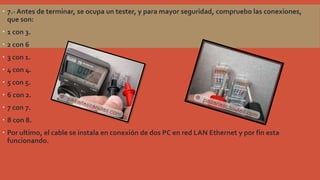  7.- Antes de terminar, se ocupa un tester, y para mayor seguridad, compruebo las conexiones,
que son:
 1 con 3.
 2 con 6

 3 con 1.
 4 con 4.
 5 con 5.
 6 con 2.
 7 con 7.
 8 con 8.
 Por ultimo, el cable se instala en conexión de dos PC en red LAN Ethernet y por fin esta
funcionando.

 