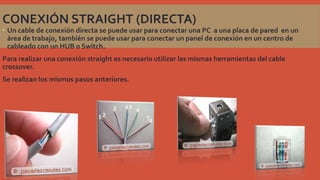 CONEXIÓN STRAIGHT (DIRECTA)

 Un cable de conexión directa se puede usar para conectar una PC a una placa de pared en un
área de trabajo, también se puede usar para conectar un panel de conexión en un centro de
cableado con un HUB o Switch.
Para realizar una conexión straight es necesario utilizar las mismas herramientas del cable
crossover.
Se realizan los mismos pasos anteriores.

 