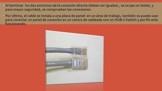  Al terminar los dos extremos de la conexión directa (deben ser iguales) , se ocupa un tester, y
para mayor seguridad, se comprueban las conexiones.
 Por ultimo, el cable se instala a una placa de pared en un área de trabajo, también se puede usar
para conectar un panel de conexión en un centro de cableado con un HUB o Switch y por fin esta
funcionando.

 