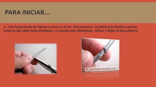 PARA INICIAR…
 1.- Con la punta de las tijeras a unos 5 o 6 cm. Del extremo, se pellizca la funda o camisa
externa del cable todo alrededor, y cuando este debilitada, retirar y dejar al descubierto.


 