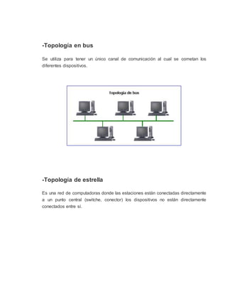 -Topología en bus
Se utiliza para tener un único canal de comunicación al cual se cometan los
diferentes dispositivos.
-Topología de estrella
Es una red de computadoras donde las estaciones están conectadas directamente
a un punto central (switche, conector) los dispositivos no están directamente
conectados entre sí.
 