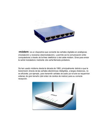 -módem: es un dispositivo que convierte las señales digitales en analógicas
(modulación) y viceversa (desmodulación), y permite así la comunicación entre
computadoras a través de la línea telefónica o del cable módem. Sirve para enviar
la señal moduladora mediante otra señal llamada portadora.
Se han usado módems desde la década de 1960, principalmente debido a que la
transmisión directa de las señales electrónicas inteligibles, a largas distancias, no
es eficiente; por ejemplo, para transmitir señales de audio por el aire se requerirían
antenas de gran tamaño (del orden de cientos de metros) para su correcta
recepción.
 