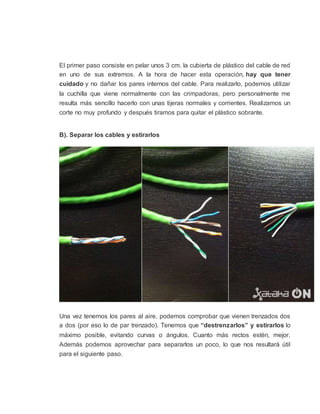 El primer paso consiste en pelar unos 3 cm. la cubierta de plástico del cable de red
en uno de sus extremos. A la hora de hacer esta operación, hay que tener
cuidado y no dañar los pares internos del cable. Para realizarlo, podemos utilizar
la cuchilla que viene normalmente con las crimpadoras, pero personalmente me
resulta más sencillo hacerlo con unas tijeras normales y corrientes. Realizamos un
corte no muy profundo y después tiramos para quitar el plástico sobrante.
B). Separar los cables y estirarlos
Una vez tenemos los pares al aire, podemos comprobar que vienen trenzados dos
a dos (por eso lo de par trenzado). Tenemos que “destrenzarlos” y estirarlos lo
máximo posible, evitando curvas o ángulos. Cuanto más rectos estén, mejor.
Además podemos aprovechar para separarlos un poco, lo que nos resultará útil
para el siguiente paso.
 