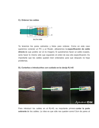 C). Ordenar los cables
Ya tenemos los pares estirados y listos para ordenar. Como en este caso
queremos conectar un PC y un Router, utilizaremos la especificación de cable
directo (la que podéis ver en la imagen). Si quisiéramos hacer un cable cruzado,
sería hacer lo mismo sólo que siguiendo el orden de esa otra especificación. Es
importante que los cables queden bien ordenados para que después no haya
problemas.
D). Cortarlos e introducirlos con cuidado en la clavija RJ-45
Para introducir los cables en el RJ-45, es importante primero cortar la parte
sobrante de los cables. La idea es que sólo nos queden como1.5cm de pares al
 