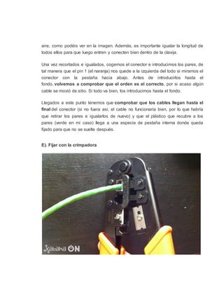 aire, como podéis ver en la imagen. Además, es importante igualar la longitud de
todos ellos para que luego entren y conecten bien dentro de la clavija.
Una vez recortados e igualados, cogemos el conector e introducimos los pares, de
tal manera que el pin 1 (el naranja) nos quede a la izquierda del todo si miramos el
conector con la pestaña hacia abajo. Antes de introducirlos hasta el
fondo, volvemos a comprobar que el orden es el correcto, por si acaso algún
cable se movió de sitio. Si todo va bien, los introducimos hasta el fondo.
Llegados a este punto tenemos que comprobar que los cables llegan hasta el
final del conector (si no fuera así, el cable no funcionaría bien, por lo que habría
que retirar los pares e igualarlos de nuevo) y que el plástico que recubre a los
pares (verde en mi caso) llega a una especie de pestaña interna donde queda
fijado para que no se suelte después.
E). Fijar con la crimpadora
 