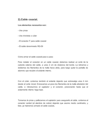 2).Cable coaxial.
Los elementos necesarios son:
- Una pinza
- Una trincheta o cúter
- El conector F para cable coaxial
- El cable denominado RG-59
Cómo armar el cable coaxial paso a paso
Para instalar el conector en un cable coaxial, debemos realizar un corte de la
cubierta externa del cable, a unos 2 cm de distancia del borde. La retiramos y
doblamos los filamentos de la malla hacia atrás, para luego quitar la pantalla de
aluminio que recubre el aislante interno.
Con el cúter, cortamos también el aislante dejando que sobresalga unos 4 mm
desde el corte inicial. Enroscamos un poco los filamentos de la malla alrededor del
cable, e introducimos el sujetador y el conector, presionando hasta que el
aislamiento interno haga tope.
Tomamos la pinza y pellizcamos el sujetador para asegurarlo al cable, cortamos el
conector central (el alambre de cobre) dejando que asome medio centímetro, y
listo, ya habremos armado el cable coaxial.
 