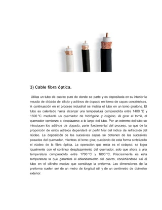 3) Cable fibra óptica.
Utiliza un tubo de cuarzo puro de donde se parte y es depositada en su interior la
mezcla de dióxido de silicio y aditivos de dopado en forma de capas concéntricas.
A continuación en el proceso industrial se instala el tubo en un torno giratorio. El
tubo es calentado hasta alcanzar una temperatura comprendida entre 1400 °C y
1600 °C mediante un quemador de hidrógeno y oxígeno. Al girar el torno, el
quemador comienza a desplazarse a lo largo del tubo. Por un extremo del tubo se
introducen los aditivos de dopado, parte fundamental del proceso, ya que de la
proporción de estos aditivos dependerá el perfil final del índice de refracción del
núcleo. La deposición de las sucesivas capas se obtienen de las sucesivas
pasadas del quemador, mientras el torno gira; quedando de esta forma sintetizado
el núcleo de la fibra óptica. La operación que resta es el colapso, se logra
igualmente con el continuo desplazamiento del quemador, solo que ahora a una
temperatura comprendida entre 1700 °C y 1800 °C. Precisamente es ésta
temperatura la que garantiza el ablandamiento del cuarzo, convirtiéndose así el
tubo en el cilindro macizo que constituye la preforma. Las dimensiones de la
preforma suelen ser de un metro de longitud útil y de un centímetro de diámetro
exterior.
 