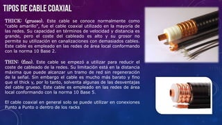 THICK: (grueso). Este cable se conoce normalmente como
"cable amarillo", fue el cable coaxial utilizado en la mayoría de
las redes. Su capacidad en términos de velocidad y distancia es
grande, pero el coste del cableado es alto y su grosor no
permite su utilización en canalizaciones con demasiados cables.
Este cable es empleado en las redes de área local conformando
con la norma 10 Base 2.
THIN: (fino). Este cable se empezó a utilizar para reducir el
coste de cableado de la redes. Su limitación está en la distancia
máxima que puede alcanzar un tramo de red sin regeneración
de la señal. Sin embargo el cable es mucho más barato y fino
que el thick y, por lo tanto, solventa algunas de las desventajas
del cable grueso. Este cable es empleado en las redes de área
local conformando con la norma 10 Base 5.
El cable coaxial en general solo se puede utilizar en conexiones
Punto a Punto o dentro de los racks
 
