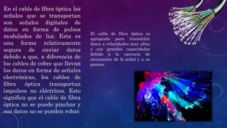 En el cable de fibra óptica las
señales que se transportan
son señales digitales de
datos en forma de pulsos
modulados de luz. Esta es
una forma relativamente
segura de enviar datos
debido a que, a diferencia de
los cables de cobre que llevan
los datos en forma de señales
electrónicas, los cables de
fibra óptica transportan
impulsos no eléctricos. Esto
significa que el cable de fibra
óptica no se puede pinchar y
sus datos no se pueden robar.
El cable de fibra óptica es
apropiado para transmitir
datos a velocidades muy altas
y con grandes capacidades
debido a la carencia de
atenuación de la señal y a su
pureza.
 