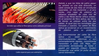 Debido a que los hilos de vidrio pasan
las señales en una sola dirección, un
cable consta de dos hilos en envolturas
separadas. Un hilo transmite y el otro
recibe. Una capa de plástico de
refuerzo alrededor de cada hilo de
vidrio y las fibras Kevlar ofrece solidez.
En el conector de fibra óptica, las fibras
de Kevlar se colocan entre los dos
cables. Al igual que sus homólogos (par
trenzado y coaxial), los cables de fibra
óptica se encierran en un revestimiento
de plástico para su protección
Las transmisiones del cable de fibra
óptica no están sujetas a
intermodulaciones eléctricas y son
extremadamente rápidas, comúnmente
transmiten a unos 100 Mbps, con
velocidades demostradas de hasta 1
gigabit por segundo (Gbps). Pueden
transportar una señal (el pulso de luz)
varios kilómetros.
Servidor que utiliza la fibra óptica como cableado principal
Cable especial para uso submarino
 