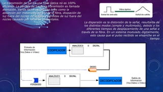 La transmisión de luz en una fibra óptica no es 100%
eficiente. La pérdida de luz en la transmisión es llamada
atenución. Varios factores influyen tales como la
absorción por materiales dentro de la fibra, disipación de
luz fuera del núcleo de la fibra y pérdidas de luz fuera del
núcleo causado por factores ambientales.
La dispersión es la distorsión de la señal, resultante de
los distintos modos (simple y multimodo), debido a los
diferentes tiempos de desplazamiento de una señal a
través de la fibra. En un sistema modulado digitalmente,
esto causa que el pulso recibido se ensanche en el
tiempo
 