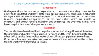 A comparison between underground and overhead transmission cables:
Construction
Underground cables are more expensive to construct since they have to be
electrically insulated and have protection against moisture, corrosion, mechanical
damage and other environmental impacts from the soil. Construction of the cables
is more complicated compared to the overhead cables which are simple to
construct, and do not require insulation and sheathing. The overhead cables have
lesser requirements and cheaper to construct.
Installation
The installation of overhead lines on poles is easier and straightforward. However,
the underground cables require digging trenches and this may be complicated by
other utility service lines such as water pipes, oil and gas pipelines, sewer lines.
Other complications may arise due to rocks, loose soil and water along the routes,
making them more expensive to install.
Lecture Notes by Dr.R.M.Larik 1
 