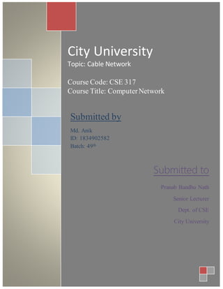 City University
Topic: Cable Network
Course Code: CSE 317
Course Title: ComputerNetwork
Submitted by
Md. Anik
ID: 1834902582
Batch: 49th
Submitted to
Pranab Bandhu Nath
Senior Lecturer
Dept. of CSE
City University
 
