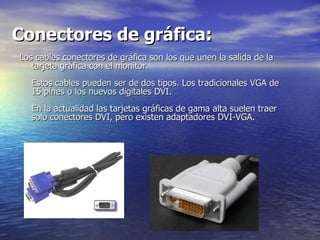 Conectores de gráfica:   Los cables conectores de gráfica son los que unen la salida de la tarjeta gráfica con el monitor.  Estos cables pueden ser de dos tipos. Los tradicionales VGA de 15 pines o los nuevos digitales DVI.  En la actualidad las tarjetas gráficas de gama alta suelen traer solo conectores DVI, pero existen adaptadores DVI-VGA.  