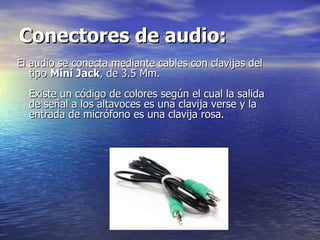 Conectores de audio:   El audio se conecta mediante cables con clavijas del tipo  Mini Jack , de 3.5 Mm.  Existe un código de colores según el cual la salida de señal a los altavoces es una clavija verse y la entrada de micrófono es una clavija rosa.  