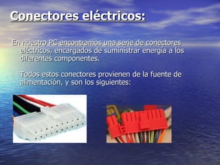 Conectores eléctricos:   En nuestro PC encontramos una serie de conectores eléctricos, encargados de suministrar energía a los diferentes componentes.  Todos estos conectores provienen de la fuente de alimentación, y son los siguientes:  