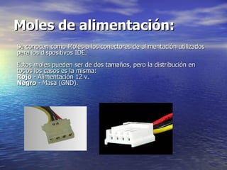 Moles de alimentación:   Se conocen como Moles a los conectores de alimentación utilizados para los dispositivos IDE.  Estos moles pueden ser de dos tamaños, pero la distribución en todos los casos es la misma:  Rojo  - Alimentación 12 v.  Negro  - Masa (GND).  