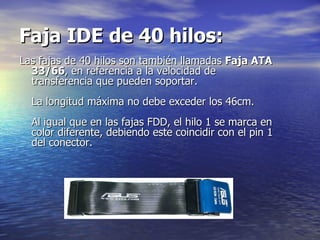 Faja IDE de 40 hilos:   Las fajas de 40 hilos son también llamadas  Faja ATA 33/66 , en referencia a la velocidad de transferencia que pueden soportar.  La longitud máxima no debe exceder los 46cm.  Al igual que en las fajas FDD, el hilo 1 se marca en color diferente, debiendo este coincidir con el pin 1 del conector.  