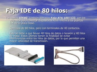 Faja IDE de 80 hilos:   Los cables  IDE80 , también llamados  Faja ATA 100/133 , son los utilizados para conectar dispositivos ATA - PATA a los puertos IDE de la placa base.  Son fajas de 80 hilos, pero con terminales de 40 contactos.  Esto se debe a que llevan 40 hilos de datos o tensión y 40 hilos de masa. Estos últimos tienen la finalidad de evitar interferencias entre los hilos de datos, por lo que permiten una mayor velocidad de transmisión.  
