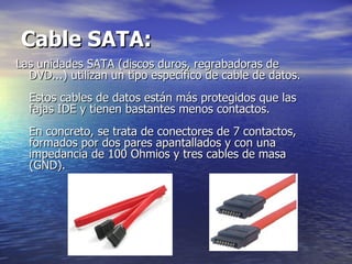Cable SATA:   Las unidades SATA (discos duros, regrabadoras de DVD...) utilizan un tipo específico de cable de datos.  Estos cables de datos están más protegidos que las fajas IDE y tienen bastantes menos contactos.  En concreto, se trata de conectores de 7 contactos, formados por dos pares apantallados y con una impedancia de 100 Ohmios y tres cables de masa (GND).  