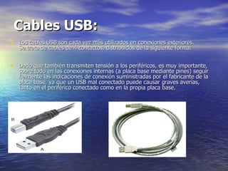 Cables USB:   Los cables USB son cada vez más utilizados en conexiones exteriores.  Se trata de cables de 4 contactos, distribuidos de la siguiente forma:  Dado que también transmiten tensión a los periféricos, es muy importante, sobre todo en las conexiones internas (a placa base mediante pines) seguir fielmente las indicaciones de conexión suministradas por el fabricante de la placa base, ya que un USB mal conectado puede causar graves averías, tanto en el periférico conectado como en la propia placa base.  