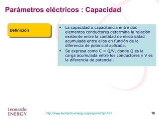 Parámetros eléctricos : Capacidad Definición La capacidad o capacitancia entre dos elementos conductores determina la relación existente entre la cantidad de electricidad acumulada entre ellos en función de la diferencia de potencial aplicada.  Se expresa como C = Q/V, donde Q es la carga acumulada entre los conductores y V es la diferencia de potencial. 