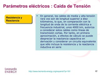 Parámetros eléctricos : Caída de Tensión Resistencia y Reactancia En general, los cables de media y alta tensión rara vez son de longitud superior a diez kilómetros, lo que, en comparación con la longitud de onda de la corriente eléctrica a frecuencia industrial, unos 4000 km, autoriza a considerar estos cables como líneas de transmisión cortas. Por tanto, en primera aproximación, a efectos de cálculo se puede despreciar la reactancia capacitiva en derivación y considerar un circuito equivalente que sólo incluya la resistencia y la reactancia inductiva en serie 