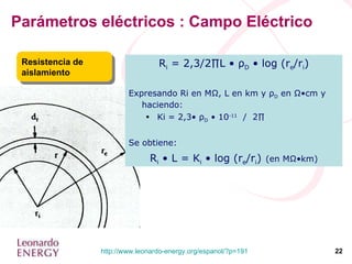 Parámetros eléctricos : Campo Eléctrico Resistencia de aislamiento R i  = 2,3/2∏L •  ρ D  • log (r e /r i ) Expresando Ri en M Ω , L en km y  ρ D  en  Ω •cm y haciendo: Ki = 2,3•  ρ D  • 10 -11   /  2∏ Se obtiene: R i  • L = K i  • log (r e /r i )   (en MΩ•km) 